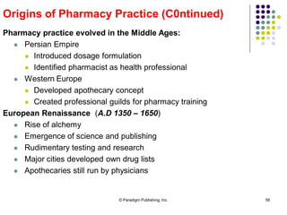 © Paradigm Publishing, Inc. 56
Pharmacy practice evolved in the Middle Ages:
 Persian Empire
 Introduced dosage formulation
 Identified pharmacist as health professional
 Western Europe
 Developed apothecary concept
 Created professional guilds for pharmacy training
European Renaissance (A.D 1350 – 1650)
 Rise of alchemy
 Emergence of science and publishing
 Rudimentary testing and research
 Major cities developed own drug lists
 Apothecaries still run by physicians
Origins of Pharmacy Practice (C0ntinued)
 