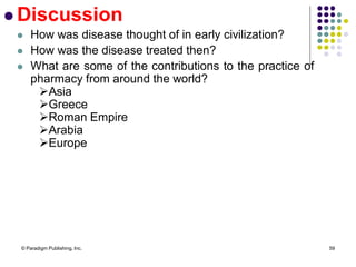 © Paradigm Publishing, Inc. 59
 Discussion
 How was disease thought of in early civilization?
 How was the disease treated then?
 What are some of the contributions to the practice of
pharmacy from around the world?
Asia
Greece
Roman Empire
Arabia
Europe
 