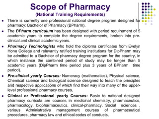 Scope of Pharmacy
(National Training Requirements)
 There is currently one professional national degree program designed for
pharmacy: Bachelor of Pharmacy (BPharm).
 The BPharm curriculum has been designed with period requirement of 5
academic years to complete the degree requirements, broken into pre-
clinical and clinical academic years.
 Pharmacy Technologists who hold the diploma certificates from Evelyn
Hone College and relevantly ratified training institutions for DipPharm may
be admitted to a Bachelor of pharmacy degree program for the country, in
which instance the combined period of study may be longer than 5
academic years (DipPharm time period plus 3 years of BPharm time
period).
 Pre-clinical yearly Courses: Numeracy (mathematics), Physical science,
Chemical science and biological science designed to teach the principles
and respective applications of which find their way into many of the upper-
level professional pharmacy courses.
 Clinical or Professional yearly Courses: Basic to national designed
pharmacy curricula are courses in medicinal chemistry, pharmaceutics,
pharmacology, biopharmaceutics, clinical-pharmacy, Social sciences ,
various Administrative management courses of pharmaceutical
procedures, pharmacy law and ethical codes of conducts.
 