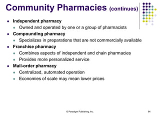 © Paradigm Publishing, Inc. 64
Community Pharmacies (continues)
 Independent pharmacy
 Owned and operated by one or a group of pharmacists
 Compounding pharmacy
 Specializes in preparations that are not commercially available
 Franchise pharmacy
 Combines aspects of independent and chain pharmacies
 Provides more personalized service
 Mail-order pharmacy
 Centralized, automated operation
 Economies of scale may mean lower prices
 
