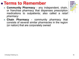 © Paradigm Publishing, Inc. 65
 Terms to Remember
 Community Pharmacy - any independent, chain,
or franchise pharmacy that dispenses prescription
medications to outpatients; also called a retail
pharmacy
 Chain Pharmacy - community pharmacy that
consists of several similar pharmacies in the region
(or nation) that are corporately owned
 