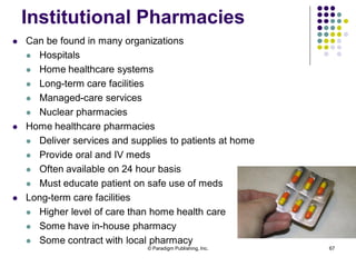 © Paradigm Publishing, Inc. 67
 Can be found in many organizations
 Hospitals
 Home healthcare systems
 Long-term care facilities
 Managed-care services
 Nuclear pharmacies
 Home healthcare pharmacies
 Deliver services and supplies to patients at home
 Provide oral and IV meds
 Often available on 24 hour basis
 Must educate patient on safe use of meds
 Long-term care facilities
 Higher level of care than home health care
 Some have in-house pharmacy
 Some contract with local pharmacy
Institutional Pharmacies
 