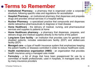 © Paradigm Publishing, Inc. 69
 Terms to Remember
 Institutional Pharmacy - a pharmacy that is organized under a corporate
structure, following specific rules and regulations for accreditation
 Hospital Pharmacy - an institutional pharmacy that dispenses and prepares
drugs and provides clinical services in a hospital setting
 Nuclear Pharmacy - a specialized practice that compounds and dispenses
sterile radioactive pharmaceuticals to diagnose or treat disease
 Home Healthcare - the delivery of medical, nursing, and pharmaceutical
services and supplies to patients at home
 Home Healthcare pharmacy - a pharmacy that dispenses, prepares, and
delivers drugs and medical supplies directly to the home of the patient
 Long-term Care facility - an institution that provides care for geriatric and
disabled patients; includes extended-care facility (ECF) and skilled-care
facility (SCF)
 Managed care - a type of health insurance system that emphasizes keeping
the patient healthy or diseases controlled in order to reduce healthcare costs
 Health maintenance organization (HMO) - an organization that provides
health insurance using a managed care model
 Formulary - a list of drugs that have been preapproved for use by a
committee of health professionals; used in hospitals, in managed care, and
by many insurance providers
 