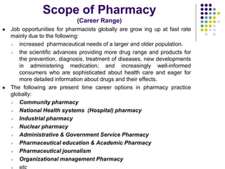 Scope of Pharmacy
(Career Range)
 Job opportunities for pharmacists globally are grow ing up at fast rate
mainly due to the following:
 increased pharmaceutical needs of a larger and older population.
 the scientific advances providing more drug range and products for
the prevention, diagnosis, treatment of diseases, new developments
in administering medication; and increasingly well-informed
consumers who are sophisticated about health care and eager for
more detailed information about drugs and their effects.
 The following are present time career options in pharmacy practice
globally:
 Community pharmacy
 National Health systems (Hospital) pharmacy
 Industrial pharmacy
 Nuclear pharmacy
 Administrative & Government Service Pharmacy
 Pharmaceutical education & Academic Pharmacy
 Pharmaceutical journalism
 Organizational management Pharmacy
 etc
 