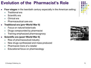 © Paradigm Publishing, Inc. 73
 Four stages in the twentieth century especially in the American setting:
 Traditional era
 Scientific era
 Clinical era
 Pharmaceutical care era
 Traditional era (pre−World War II)
 Focus on natural botanicals
 Drugs compounded by pharmacist
 Training emphasized pharmacognosy
 Scientific era (post−World War II)
 Rise of pharmaceutical industry
 New drugs synthesized and mass-produced
 Pharmacist more of a retailer
 Educational focus on pharmacology
Evolution of the Pharmacist’s Role
 