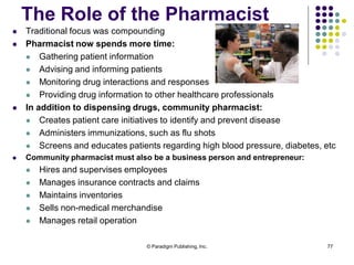 © Paradigm Publishing, Inc. 77
The Role of the Pharmacist
 Traditional focus was compounding
 Pharmacist now spends more time:
 Gathering patient information
 Advising and informing patients
 Monitoring drug interactions and responses
 Providing drug information to other healthcare professionals
 In addition to dispensing drugs, community pharmacist:
 Creates patient care initiatives to identify and prevent disease
 Administers immunizations, such as flu shots
 Screens and educates patients regarding high blood pressure, diabetes, etc
 Community pharmacist must also be a business person and entrepreneur:
 Hires and supervises employees
 Manages insurance contracts and claims
 Maintains inventories
 Sells non-medical merchandise
 Manages retail operation
 