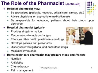 © Paradigm Publishing, Inc. 78
 Hospital pharmacist may:
 Be specialized (pediatric, neonatal, critical care, cancer, etc.)
 Advise physicians on appropriate medication use
 Be responsible for educating patients about their drugs upon
discharge
 Hospital pharmacist typically:
 Provides drug information
 Recommends formulary changes
 Educates other health practitioners on drugs
 Develops policies and procedures
 Dispenses investigational and hazardous drugs
 Maintains inventories
 Home healthcare pharmacist may prepare meds and IVs for:
 Nutrition
 Antibiotics
 Chemotherapy
 Pain management
The Role of the Pharmacist (continued)
 