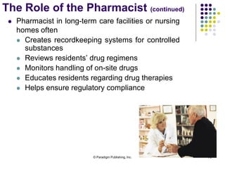 © Paradigm Publishing, Inc. 79
 Pharmacist in long-term care facilities or nursing
homes often
 Creates recordkeeping systems for controlled
substances
 Reviews residents’ drug regimens
 Monitors handling of on-site drugs
 Educates residents regarding drug therapies
 Helps ensure regulatory compliance
The Role of the Pharmacist (continued)
 