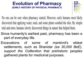Evolution of Pharmacy
(EARLY HISTORY OF PHYSICAL PHARMACY)
Since humanity's earliest past, pharmacy has been a
part of everyday life.
Excavations of some of mankind's oldest
settlements, such as Shanidar (ea 30,000 BeE),
support the Colltention that prehistoric peoples
gathered plants for medicinal purposes.
 