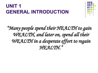 UNIT 1
GENERAL INTRODUCTION
“Many people spend their HEALTH to gain
WEALTH, and later on, spend all their
WEALTH in a desperate effort to regain
HEALTH.”
 