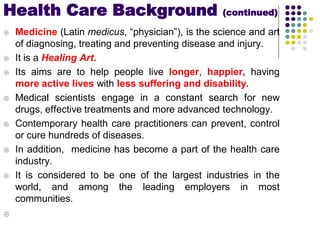  Medicine (Latin medicus, “physician”), is the science and art
of diagnosing, treating and preventing disease and injury.
 It is a Healing Art.
 Its aims are to help people live longer, happier, having
more active lives with less suffering and disability.
 Medical scientists engage in a constant search for new
drugs, effective treatments and more advanced technology.
 Contemporary health care practitioners can prevent, control
or cure hundreds of diseases.
 In addition, medicine has become a part of the health care
industry.
 It is considered to be one of the largest industries in the
world, and among the leading employers in most
communities.

Health Care Background (continued)
 