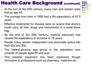  At the turn of the 20th century, many men and women were
frail by age 40.
 The average man born in 1900 had a life expectancy of 47.3
years.
 Effective treatments for disease were so scarce that doctors
could carry all their drugs and instruments in a small black
bag.
 By the end of the 20th century, medical advances had
caused life expectancy to increase to 76 years.
 People today remain independent and physically active into
their 80s and 90s.
 The fastest-growing age group in the population now
consists of people aged 85 and over.
 This medical expansion has been expensive though
innovative to professions such as pharmacy, medicine etc
Health Care Background (continued)
 