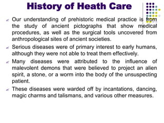 History of Heath Care
 Our understanding of prehistoric medical practice is from
the study of ancient pictographs that show medical
procedures, as well as the surgical tools uncovered from
anthropological sites of ancient societies.
 Serious diseases were of primary interest to early humans,
although they were not able to treat them effectively.
 Many diseases were attributed to the influence of
malevolent demons that were believed to project an alien
spirit, a stone, or a worm into the body of the unsuspecting
patient.
 These diseases were warded off by incantations, dancing,
magic charms and talismans, and various other measures.
 