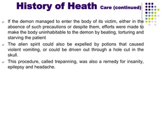  If the demon managed to enter the body of its victim, either in the
absence of such precautions or despite them, efforts were made to
make the body uninhabitable to the demon by beating, torturing and
starving the patient
 The alien spirit could also be expelled by potions that caused
violent vomiting, or could be driven out through a hole cut in the
skull.
 This procedure, called trepanning, was also a remedy for insanity,
epilepsy and headache.
History of Heath Care (continued)
 