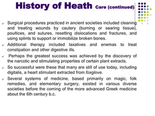  Surgical procedures practiced in ancient societies included cleaning
and treating wounds by cautery (burning or searing tissue),
poultices, and sutures, resetting dislocations and fractures, and
using splints to support or immobilize broken bones.
 Additional therapy included laxatives and enemas to treat
constipation and other digestive ills.
 Perhaps the greatest success was achieved by the discovery of
the narcotic and stimulating properties of certain plant extracts.
 So successful were these that many are still of use today, including
digitalis, a heart stimulant extracted from foxglove.
 Several systems of medicine, based primarily on magic, folk
remedies, and elementary surgery, existed in various diverse
societies before the coming of the more advanced Greek medicine
about the 6th century b.c.
History of Heath Care (continued)
 