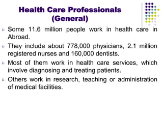 Health Care Professionals
(General)
 Some 11.6 million people work in health care in
Abroad.
 They include about 778,000 physicians, 2.1 million
registered nurses and 160,000 dentists.
 Most of them work in health care services, which
involve diagnosing and treating patients.
 Others work in research, teaching or administration
of medical facilities.
 