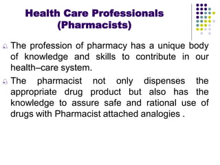  The profession of pharmacy has a unique body
of knowledge and skills to contribute in our
health–care system.
 The pharmacist not only dispenses the
appropriate drug product but also has the
knowledge to assure safe and rational use of
drugs with Pharmacist attached analogies .
Health Care Professionals
(Pharmacists)
 