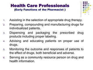 1. Assisting in the selection of appropriate drug therapy.
2. Preparing, compounding and manufacturing drugs for
individualized patients.
3. Dispensing and packaging the prescribed drug
products including proper labeling.
4. Advising and educating patients on proper use of
drugs.
5. Monitoring the outcome and responses of patients to
the effect of drugs, both beneficial and adverse.
6. Serving as a community resource person on drug and
health information.
Health Care Professionals
(Early Functions of the Pharmacist )
 