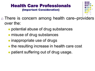  There is concern among health care–providers
over the:
 potential abuse of drug substances
 misuse of drug substances
 inappropriate use of drugs
 the resulting increase in health care cost
 patient suffering out of drug usage.
Health Care Professionals
(Important Consideration)
 