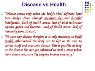 Disease vs Health
 “Disease comes only when the body’s vital defenses have
been broken down through improper diet and harmful
indulgences. Lack of health means lack of vital resistance
against germs and bacteria. Lack of health means lack of
immunity from disease”.
 “To cure any disease therefore it is only necessary to build
health, after which the body can be left on its own to
correct itself and overcome disease. This is possible as long
as the disease has not yet advanced to such a state where
more drastic measures like surgery, become necessary.”
 