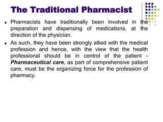 The Traditional Pharmacist
 Pharmacists have traditionally been involved in the
preparation and dispensing of medications, at the
direction of the physician.
 As such, they have been strongly allied with the medical
profession and hence, with the view that the health
professional should be in control of the patient -
Pharmaceutical care, as part of comprehensive patient
care, must be the organizing force for the profession of
pharmacy.
 