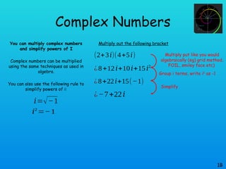 Complex Numbers
You can multiply complex numbers
and simplify powers of I
Complex numbers can be multiplied
using the same techniques as used in
algebra.
You can also use the following rule to
simplify powers of i:
1B
𝑖=√−1
𝑖2
=−1
Multiply out the following bracket
(2+3𝑖)(4+5𝑖)
¿8+12𝑖+10𝑖+15𝑖2
¿8+22𝑖+15(−1)
¿−7+22𝑖
Multiply put like you would
algebraically (eg) grid method,
FOIL, smiley face etc)
Group i terms, write i2
as -1
Simplify
 