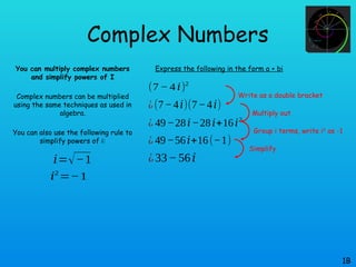 Complex Numbers
You can multiply complex numbers
and simplify powers of I
Complex numbers can be multiplied
using the same techniques as used in
algebra.
You can also use the following rule to
simplify powers of i:
1B
𝑖=√−1
𝑖2
=−1
Express the following in the form a + bi
(7 − 4 𝑖)2
¿(7−4𝑖)(7−4𝑖)
¿ 49−28𝑖−28𝑖+16𝑖2
¿ 49−56𝑖+16(−1)
¿33−56𝑖
Write as a double bracket
Multiply out
Group i terms, write i2
as -1
Simplify
 