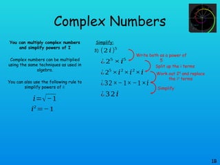 Complex Numbers
You can multiply complex numbers
and simplify powers of I
Complex numbers can be multiplied
using the same techniques as used in
algebra.
You can also use the following rule to
simplify powers of i:
1B
𝑖=√−1
𝑖2
=−1
Simplify:
(2 𝑖)5
3)
¿ 25
×𝑖5
¿25
×𝑖2
×𝑖2
×𝑖
¿32×−1×−1×𝑖
¿32𝑖
Write both as a power of
5
Split up the i terms
Work out 25
and replace
the i2
terms
Simplify
 