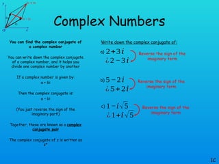 Complex Numbers
You can find the complex conjugate of
a complex number
You can write down the complex conjugate
of a complex number, and it helps you
divide one complex number by another
If a complex number is given by:
a + bi
Then the complex conjugate is:
a – bi
(You just reverse the sign of the
imaginary part!)
Together, these are known as a complex
conjugate pair
The complex conjugate of z is written as
z*
1C
Write down the complex conjugate of:
a) 2+3𝑖
¿2−3𝑖
b) 5−2𝑖
¿5+2𝑖
c) 1−𝑖√5
¿1+𝑖√5
Reverse the sign of the
imaginary term
Reverse the sign of the
imaginary term
Reverse the sign of the
imaginary term
 