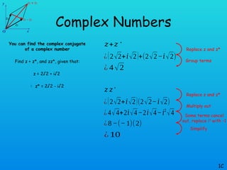 Complex Numbers
You can find the complex conjugate
of a complex number
Find z + z*, and zz*, given that:
z = 2√2 + i√2
 z* = 2√2 - i√2
1C
𝑧+𝑧∗
¿(2√2+𝑖√2)+(2√2−𝑖√2)
¿ 4√2
Replace z and z*
Group terms
𝑧 𝑧∗
¿(2√2+𝑖√2)(2√2−𝑖√2)
¿ 4√4+2𝑖√4 −2𝑖√4−𝑖2
√4
Replace z and z*
Multiply out
¿8−(−1)(2)
¿ 10
Some terms cancel
out, replace i2
with -1
Simplify
 
