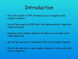 Introduction
• The first chapter of FP1 introduces you to imaginary and
complex numbers
• You will have seen at GCSE level that some quadratic equations
cannot be solved
• Imaginary and complex numbers will allow us to actually solve
these equations!
• We will also see how to represent them on an Argand diagram
• We will also see how to use complex numbers to solve cubic and
quartic equations
 