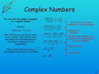 Complex Numbers
You can find the complex conjugate
of a complex number
Simplify:
With divisions you will need to write
it as a fraction, then multiply both
the numerator and denominator by
the complex conjugate of the
denominator
(This is effectively the same as
rationalising when surds are involved!)
1C
(10+5𝑖)÷(1+2𝑖)
10+5 𝑖
1+2 𝑖
×
1 −2 𝑖
1 −2 𝑖
¿
(10+5 𝑖)(1− 2𝑖)
(1+2𝑖)(1− 2𝑖)
¿
10+5 𝑖−20𝑖−10 𝑖2
1+2𝑖− 2𝑖− 4 𝑖
2
¿
10−15𝑖−10(−1)
1− 4(− 1)
¿
20 −15 𝑖
5
¿ 4−3𝑖
Multiply by the complex
conjugate of the denominator
Expand both
brackets
Group i terms, replace the i2
terms with -1 (use brackets
to avoid mistakes)
Simplify terms
Divide by 5
 