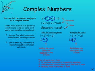 Complex Numbers
You can find the complex conjugate
of a complex number
If the roots a and b of a quadratic
equation are complex, a and b will
always be a complex conjugate pair
 You can find what a quadratic
equation was by using its roots
 Let us start by considering a
quadratic equation with real
solutions…
1C
𝑥2
+7 𝑥+10=0
(𝑥+5)(𝑥+2)=0
𝑅𝑜𝑜𝑡𝑠𝑎𝑟𝑒−5𝑎𝑛𝑑−2
Add the roots together
(−5)+(− 2)
¿ −7
Multiply the roots
(−5)×(−2)
¿ 10
Factorise
Solve
Adding the roots
gives the
negative of the
‘b’ term
Multiplying the
roots gives the
‘c’ term
This will work every time!
 If you have the roots of a quadratic equation:
 Add them and reverse the sign to find the ‘b’ term
 Multiply them to find the ‘c’ term
 