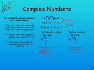Complex Numbers
You can find the complex conjugate
of a complex number
If the roots a and b of a quadratic
equation are complex, a and b will
always be a complex conjugate pair
 You can find what a quadratic
equation was by using its roots
 Let us start by considering a
quadratic equation with real
solutions…
1C
𝑥2
+2𝑥− 24=0
(𝑥+6)(𝑥−4)=0
𝑅𝑜𝑜𝑡𝑠𝑎𝑟𝑒−6𝑎𝑛𝑑 4
Add the roots together
(−6)+(4)
¿ − 2
Multiply the roots
(−6) ×(4)
¿− 24
Factorise
Solve
Adding the roots
gives the
negative of the
‘b’ term
Multiplying the
roots gives the
‘c’ term
 