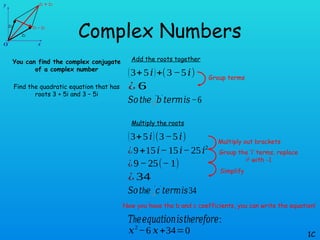 Complex Numbers
You can find the complex conjugate
of a complex number
Find the quadratic equation that has
roots 3 + 5i and 3 – 5i
1C
Add the roots together
(3+5𝑖)+(3−5𝑖)
¿ 6
𝑆𝑜 h
𝑡 𝑒 𝑏
❑
′ ′
𝑡𝑒𝑟𝑚𝑖𝑠−6
Multiply the roots
(3+5𝑖)(3−5𝑖)
¿9+15𝑖−15𝑖−25𝑖2
𝑆𝑜 h
𝑡 𝑒 𝑐
❑
′ ′
𝑡𝑒𝑟𝑚𝑖𝑠34
¿9−25(−1)
¿ 34
h
𝑇 𝑒𝑒𝑞𝑢𝑎𝑡𝑖𝑜𝑛𝑖𝑠 h
𝑡 𝑒𝑟𝑒𝑓𝑜𝑟𝑒:
𝑥2
−6 𝑥+34=0
Group terms
Multiply out brackets
Group the ‘i’ terms, replace
i2
with -1
Simplify
Now you have the b and c coefficients, you can write the equation!
 