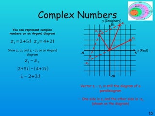 Complex Numbers
You can represent complex
numbers on an Argand diagram
Show z1, z2 and z1 - z2 on an Argand
diagram
1D
𝑧1=2+5𝑖 𝑧2=4+2𝑖
𝑧1 − 𝑧2
(2+5𝑖) −(4+2𝑖)
¿− 2+3𝑖
x (Real)
y (Imaginary)
5
-5
-5i
5i
z1
z2
z1-z2
Vector z1 – z2 is still the diagram of a
parallelogram
 One side is z1 and the other side is –z2
(shown on the diagram)
-z2
 