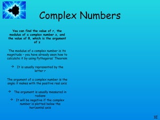 Complex Numbers
You can find the value of r, the
modulus of a complex number z, and
the value of θ, which is the argument
of z
The modulus of a complex number is its
magnitude – you have already seen how to
calculate it by using Pythagoras’ Theorem
 It is usually represented by the
letter r
The argument of a complex number is the
angle it makes with the positive real axis
 The argument is usually measured in
radians
 It will be negative if the complex
number is plotted below the
horizontal axis
1E
 