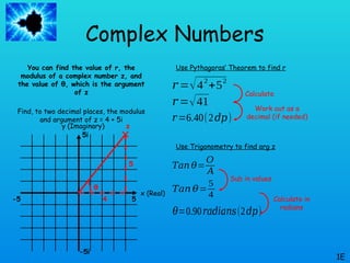 Complex Numbers
You can find the value of r, the
modulus of a complex number z, and
the value of θ, which is the argument
of z
Find, to two decimal places, the modulus
and argument of z = 4 + 5i
1E
x (Real)
y (Imaginary)
5
-5
-5i
5i
z
4
5
𝑟 =√42
+52
Use Pythagoras’ Theorem to find r
𝑟 =√41
𝑟=6.40(2𝑑𝑝)
Use Trigonometry to find arg z
θ
𝑇𝑎𝑛 𝜃=
𝑂
𝐴
𝑇𝑎𝑛 𝜃=
5
4
𝜃=0.90𝑟𝑎𝑑𝑖𝑎𝑛𝑠(2𝑑𝑝)
Calculate
Work out as a
decimal (if needed)
Sub in values
Calculate in
radians
 
