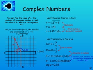Complex Numbers
You can find the value of r, the
modulus of a complex number z, and
the value of θ, which is the argument
of z
Find, to two decimal places, the modulus
and argument of z = -2 + 4i
1E
x (Real)
y (Imaginary)
5
-5
-5i
5i
z
2
4
𝑟 =√22
+42
Use Pythagoras’ Theorem to find r
𝑟 =√20
𝑟=4.47(2 𝑑𝑝)
Use Trigonometry to find arg z
θ
𝑇𝑎𝑛 𝜃=
𝑂
𝐴
𝑇𝑎𝑛 𝜃=
4
2
𝜃=1.11𝑟𝑎𝑑𝑖𝑎𝑛𝑠(2𝑑𝑝)
Calculate
Work out as a
decimal (if needed)
Sub in values
Calculate in radians
𝜋−1.11=2.03𝑟𝑎𝑑𝑖𝑎𝑛𝑠
arg 𝑧=2.03
2.03
Subtract from π to find the
required angle (remember π
radians = 180°)
 