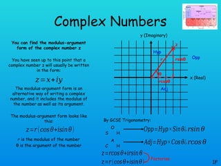 Complex Numbers
You can find the modulus-argument
form of the complex number z
You have seen up to this point that a
complex number z will usually be written
in the form:
The modulus-argument form is an
alternative way of writing a complex
number, and it includes the modulus of
the number as well as its argument.
The modulus-argument form looks like
this:
r is the modulus of the number
θ is the argument of the number
1F
𝑧=𝑥+𝑖𝑦
𝑧=𝑟(𝑐𝑜𝑠𝜃+𝑖𝑠𝑖𝑛𝜃)
x (Real)
y (Imaginary)
z
r
rcosθ
θ
rsinθ
By GCSE Trigonometry:
S
O
H
C
A
H
𝑂𝑝𝑝=𝐻𝑦𝑝×𝑆𝑖𝑛𝜃
𝐴𝑑𝑗=𝐻𝑦𝑝×𝐶𝑜𝑠𝜃
Opp
Adj
Hyp
¿𝑟𝑠𝑖𝑛 𝜃
¿𝑟𝑐𝑜𝑠 𝜃
𝑧=𝑟𝑐𝑜𝑠𝜃+𝑖𝑟𝑠𝑖𝑛𝜃
𝑧=𝑟(𝑐𝑜𝑠𝜃+𝑖𝑠𝑖𝑛𝜃)
Factorise
 
