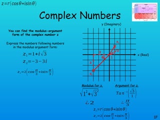 θ
θ
Complex Numbers
You can find the modulus-argument
form of the complex number z
Express the numbers following numbers
in the modulus argument form:
1F
𝑧1=1+𝑖√3
𝑧=𝑟(𝑐𝑜𝑠𝜃+𝑖𝑠𝑖𝑛𝜃)
𝑧2=−3−3𝑖
x (Real)
y (Imaginary)
3
3
1
√3
z1
z2
Modulus for z1 Argument for z1
√12
+√3
2
¿ 2
𝑇𝑎𝑛− 1
(√3
1 )
¿
𝜋
3
𝑧1=𝑟(𝑐𝑜𝑠 𝜃+𝑖𝑠𝑖𝑛𝜃)
𝑧1=2(𝑐𝑜𝑠
𝜋
3
+𝑖𝑠𝑖𝑛
𝜋
3 )
𝑧1=2(𝑐𝑜𝑠
𝜋
3
+𝑖𝑠𝑖𝑛
𝜋
3 )
 