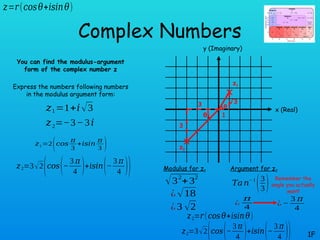θ
θ
Complex Numbers
You can find the modulus-argument
form of the complex number z
Express the numbers following numbers
in the modulus argument form:
1F
𝑧1=1+𝑖√3
𝑧=𝑟(𝑐𝑜𝑠𝜃+𝑖𝑠𝑖𝑛𝜃)
𝑧2=−3−3𝑖
x (Real)
y (Imaginary)
3
3
1
√3
z1
z2
Modulus for z2 Argument for z2
√32
+32
¿√18
𝑇𝑎𝑛− 1
(3
3)
¿
𝜋
4
𝑧2=𝑟(𝑐𝑜𝑠𝜃+𝑖𝑠𝑖𝑛𝜃)
𝑧2=3√2
(𝑐𝑜𝑠(−
3 𝜋
4 )+𝑖𝑠𝑖𝑛(−
3 𝜋
4 ))
𝑧1=2(𝑐𝑜𝑠
𝜋
3
+𝑖𝑠𝑖𝑛
𝜋
3 )
¿3 √2
𝑧2=3√2
(𝑐𝑜𝑠(−
3 𝜋
4 )+𝑖𝑠𝑖𝑛(−
3 𝜋
4 ))
¿ −
3 𝜋
4
Remember the
angle you actually
want!
 