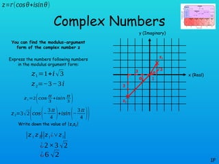 θ
θ
Complex Numbers
You can find the modulus-argument
form of the complex number z
Express the numbers following numbers
in the modulus argument form:
Write down the value of |z1z2|
1F
𝑧1=1+𝑖√3
𝑧=𝑟(𝑐𝑜𝑠𝜃+𝑖𝑠𝑖𝑛𝜃)
𝑧2=−3−3𝑖
x (Real)
y (Imaginary)
3
3
1
√3
z1
z2
𝑧1=2(𝑐𝑜𝑠
𝜋
3
+𝑖𝑠𝑖𝑛
𝜋
3 )
𝑧2=3√2
(𝑐𝑜𝑠(−
3 𝜋
4 )+𝑖𝑠𝑖𝑛(−
3 𝜋
4 ))
|𝑧1 𝑧2
|
¿|𝑧1¿∨𝑧2|
¿2×3 √2
¿6 √2
 