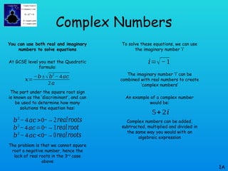 Complex Numbers
You can use both real and imaginary
numbers to solve equations
At GCSE level you met the Quadratic
formula:
The part under the square root sign
is known as the ‘discriminant’, and can
be used to determine how many
solutions the equation has:
The problem is that we cannot square
root a negative number, hence the
lack of real roots in the 3rd
case
above
1A
𝑥=
−𝑏±√𝑏
2
−4𝑎𝑐
2𝑎
𝑏2
−4𝑎𝑐 >0
𝑏2
−4𝑎𝑐=0
𝑏2
−4𝑎𝑐 <0
−→2𝑟𝑒𝑎𝑙𝑟𝑜𝑜𝑡𝑠
−→1𝑟𝑒𝑎𝑙𝑟𝑜𝑜𝑡
−→0𝑟𝑒𝑎𝑙𝑟𝑜𝑜𝑡𝑠
To solve these equations, we can use
the imaginary number ‘i’
The imaginary number ‘i’ can be
combined with real numbers to create
‘complex numbers’
An example of a complex number
would be:
Complex numbers can be added,
subtracted, multiplied and divided in
the same way you would with an
algebraic expression
𝑖=√−1
5+2𝑖
 