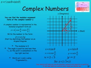 Complex Numbers
You can find the modulus-argument
form of the complex number z
A complex number is represented in the
modulus-argument form as:
Write the number in the form:
Start by sketching the number on an
Argand diagram
 The modulus is 4
 The angle is positive and less than
π
/2, so the point is somewhere in the
top right section
 Work out x and y using
Trigonometry…
1F
𝑧=𝑟(𝑐𝑜𝑠𝜃+𝑖𝑠𝑖𝑛𝜃)
x (Real)
y (Imaginary)
𝑧=4(𝑐𝑜𝑠
𝜋
6
+𝑖𝑠𝑖𝑛
𝜋
6 )
z
4
x
𝑧=𝑥+𝑖𝑦
y
π
6
𝑥=𝑟𝑐𝑜𝑠𝜃 𝑦=𝑟𝑠𝑖𝑛𝜃
𝑥=4 𝑐𝑜𝑠
𝜋
6
𝑦=4 𝑠𝑖𝑛
𝜋
6
𝑥=2 √3 𝑦 =2
𝑆𝑜:𝑧=2√3+2𝑖
Your sketch will help you decide whether answers are negative or positive!
It will also help you confirm what angle you should use…
 