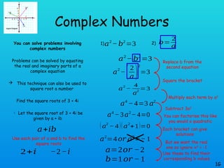 Complex Numbers
You can solve problems involving
complex numbers
Problems can be solved by equating
the real and imaginary parts of a
complex equation
 This technique can also be used to
square root a number
Find the square roots of 3 + 4i
 Let the square root of 3 + 4i be
given by a + ib
1G
𝑎2
− 𝑏2
=3
1) 2) 𝑏=
2
𝑎
𝑎2
− 𝑏2
=3
𝑎
2
−(2
𝑎 )
2
=3
𝑎
2
−
4
𝑎
2
=3
𝑎4
− 4=3 𝑎2
𝑎4
−3𝑎2
−4=0
(𝑎2
− 4)(𝑎2
+1)=0
𝑎2
=4𝑜𝑟 𝑎2
=− 1
𝑎=2𝑜𝑟 −2
𝑏=1𝑜𝑟 − 1
𝑎+𝑖𝑏
2+𝑖 −2−𝑖
Replace b from the
second equation
Square the bracket
Multiply each term by a2
Subtract 3a2
You can factorise this like
you would a quadratic
Each bracket can give
solutions
But we want the real
one so ignore x2
= -1
Use these to find their
corresponding b values
Use each pair of a and b to find the
square roots
 