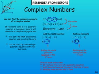 Complex Numbers
You can find the complex conjugate
of a complex number
If the roots a and b of a quadratic
equation are complex, a and b will
always be a complex conjugate pair
 You can find what a quadratic
equation was by using its roots
 Let us start by considering a
quadratic equation with real
solutions…
1H
𝑥2
+7 𝑥+10=0
(𝑥+5)(𝑥+2)=0
𝑅𝑜𝑜𝑡𝑠𝑎𝑟𝑒−5𝑎𝑛𝑑−2
Add the roots together
(−5)+(− 2)
¿ −7
Multiply the roots
(−5)×(−2)
¿ 10
Factorise
Solve
Adding the roots
gives the
negative of the
‘b’ term
Multiplying the
roots gives the
‘c’ term
This will work every time!
 If you have the roots of a quadratic equation:
 Add them and reverse the sign to find the ‘b’ term
 Multiply them to find the ‘c’ term
REMINDER FROM BEFORE
 
