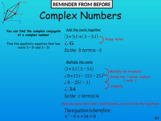 Complex Numbers
You can find the complex conjugate
of a complex number
Find the quadratic equation that has
roots 3 + 5i and 3 – 5i
1H
Add the roots together
(3+5𝑖)+(3−5𝑖)
¿ 6
𝑆𝑜 h
𝑡 𝑒 𝑏
❑
′ ′
𝑡𝑒𝑟𝑚𝑖𝑠−6
Multiply the roots
(3+5𝑖)(3−5𝑖)
¿9+15𝑖−15𝑖−25𝑖2
𝑆𝑜 h
𝑡 𝑒 𝑐
❑
′ ′
𝑡𝑒𝑟𝑚𝑖𝑠34
¿9−25(−1)
¿ 34
h
𝑇 𝑒𝑒𝑞𝑢𝑎𝑡𝑖𝑜𝑛𝑖𝑠 h
𝑡 𝑒𝑟𝑒𝑓𝑜𝑟𝑒:
𝑥2
−6 𝑥+34=0
Group terms
Multiply out brackets
Group the ‘i’ terms, replace
i2
with -1
Simplify
Now you have the b and c coefficients, you can write the equation!
REMINDER FROM BEFORE
 
