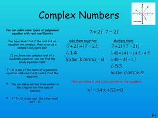 Complex Numbers
You can solve some types of polynomial
equation with real coefficients
You have seen that if the roots of an
equation are complex, they occur as a
complex conjugate pair
If you know one complex root of a
quadratic equation, you can find the
whole equation itself
7 + 2i is one of the roots of a quadratic
equation with real coefficients. Find the
equation.
 You can use a method from earlier in
the chapter for this type of
question
 If 7 + 2i is one root, the other must
be 7 – 2i
1H
7+2𝑖 7− 2𝑖
Add them together
(7+2𝑖)+(7− 2𝑖)
¿ 14
𝑆𝑜 h
𝑡 𝑒 𝑏
❑
′ ′
𝑡𝑒𝑟𝑚𝑖𝑠−14
Multiply them
(7+2𝑖)(7−2𝑖)
¿ 49+14𝑖−14 𝑖−4 𝑖2
¿ 49−4(−1)
¿ 53
𝑆𝑜 h
𝑡 𝑒 𝑐
❑
′ ′
𝑡𝑒𝑟𝑚𝑖𝑠53
Now you know b and c you can write the equation
𝑥2
−14 𝑥+53=0
 