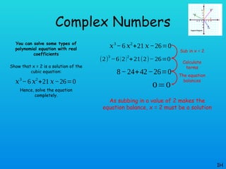 Complex Numbers
You can solve some types of
polynomial equation with real
coefficients
Show that x = 2 is a solution of the
cubic equation:
Hence, solve the equation
completely.
1H
𝑥3
−6 𝑥2
+21 𝑥−26=0
𝑥3
−6 𝑥2
+21 𝑥−26=0
(2)
3
−6(2)2
+21(2)− 26=0
8−24+42−26=0
0=0
Sub in x = 2
Calculate
terms
The equation
balances
As subbing in a value of 2 makes the
equation balance, x = 2 must be a solution
 